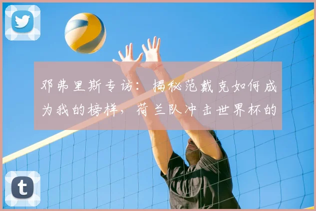 邓弗里斯专访：揭秘范戴克如何成为我的榜样，荷兰队冲击世界杯的战术与信心