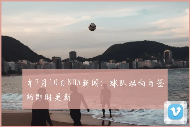 年7月10日NBA新闻：球队动向与签约即时更新