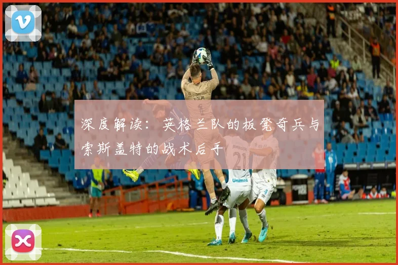 深度解读：英格兰队的板凳奇兵与索斯盖特的战术后手