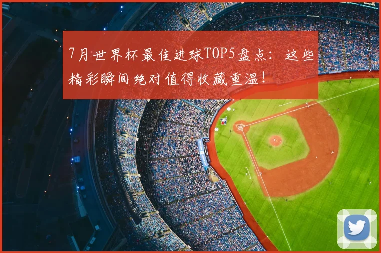 7月世界杯最佳进球TOP5盘点：这些精彩瞬间绝对值得收藏重温！