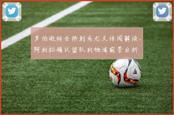 罗伯逊转会热刺或尤文传闻解读,阿利松确认留队利物浦前景分析