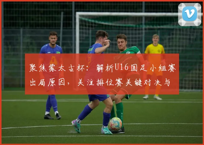 聚焦蒙太古杯:解析U16国足小组赛出局原因,关注排位赛关键对决与看点